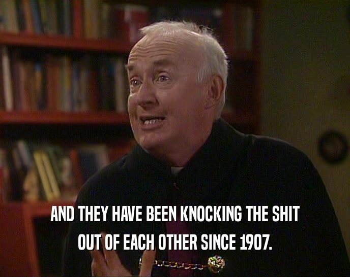 AND THEY HAVE BEEN KNOCKING THE SHIT OUT OF EACH OTHER SINCE 1907. 