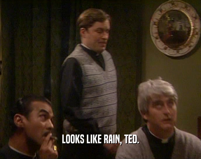 LOOKS LIKE RAIN, TED.
  
