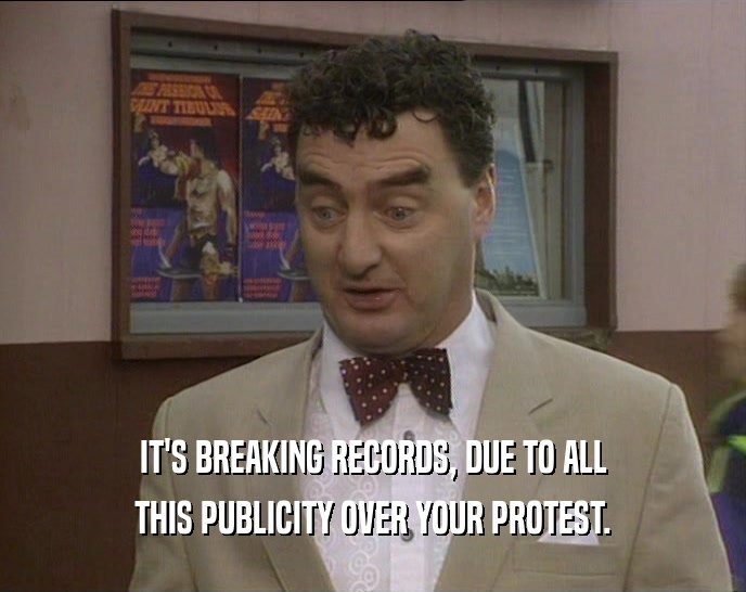 IT'S BREAKING RECORDS, DUE TO ALL THIS PUBLICITY OVER YOUR PROTEST. 