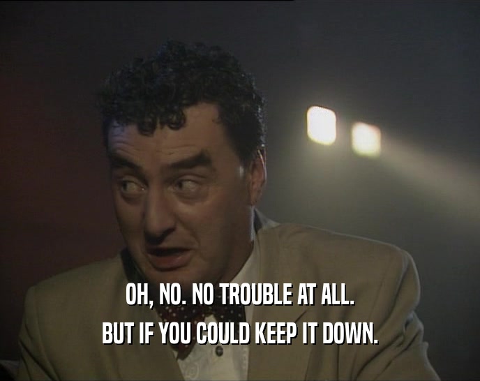 OH, NO. NO TROUBLE AT ALL. BUT IF YOU COULD KEEP IT DOWN. 