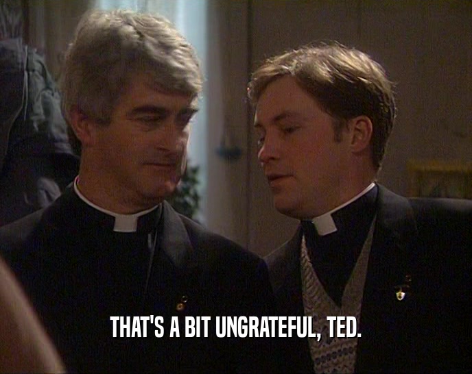 THAT'S A BIT UNGRATEFUL, TED.  