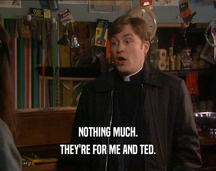 NOTHING MUCH. THEY'RE FOR ME AND TED. 