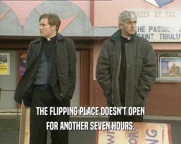 THE FLIPPING PLACE DOESN'T OPEN
 FOR ANOTHER SEVEN HOURS.
 