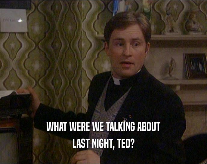 WHAT WERE WE TALKING ABOUT LAST NIGHT, TED? 