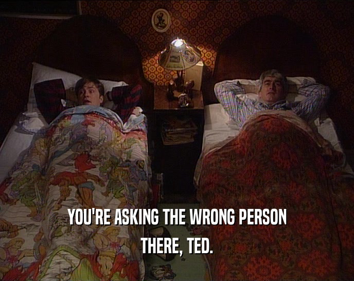 YOU'RE ASKING THE WRONG PERSON THERE, TED. 
