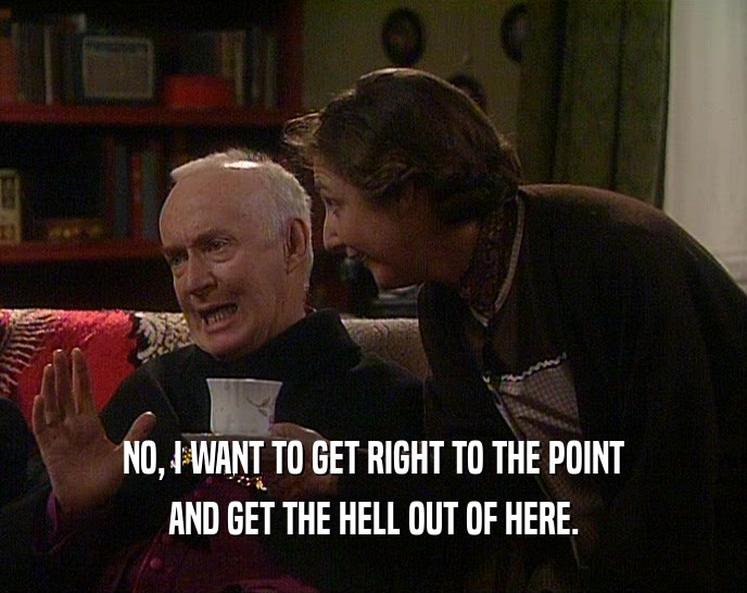 NO, I WANT TO GET RIGHT TO THE POINT AND GET THE HELL OUT OF HERE. 