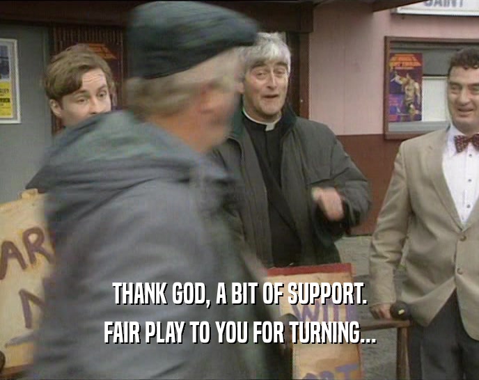 THANK GOD, A BIT OF SUPPORT. FAIR PLAY TO YOU FOR TURNING... 