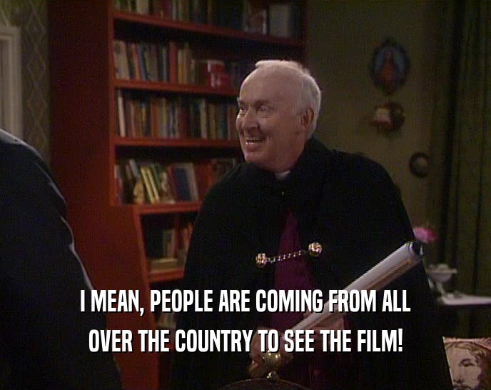 I MEAN, PEOPLE ARE COMING FROM ALL OVER THE COUNTRY TO SEE THE FILM! 