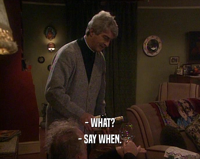 - WHAT? - SAY WHEN. 