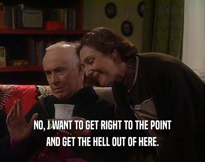NO, I WANT TO GET RIGHT TO THE POINT AND GET THE HELL OUT OF HERE. 