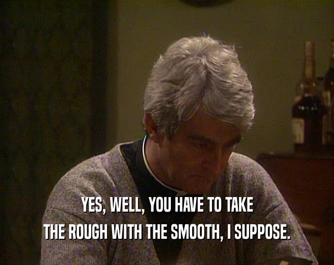 YES, WELL, YOU HAVE TO TAKE THE ROUGH WITH THE SMOOTH, I SUPPOSE. 
