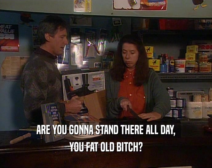 ARE YOU GONNA STAND THERE ALL DAY, YOU FAT OLD BITCH? 