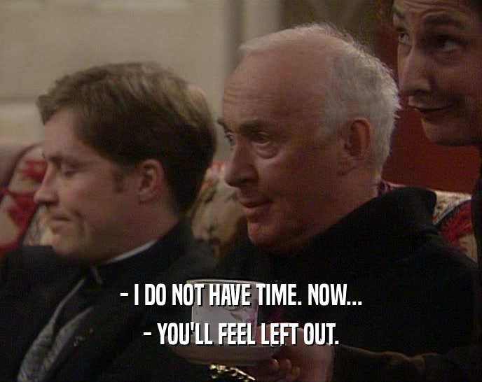 - I DO NOT HAVE TIME. NOW... - YOU'LL FEEL LEFT OUT. 
