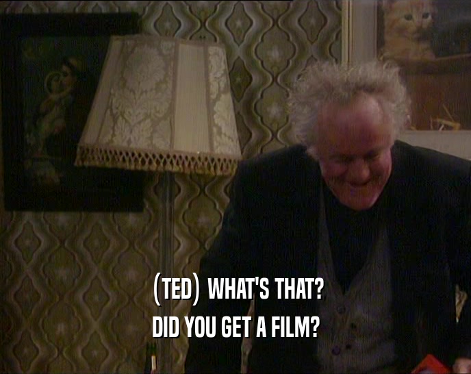 (TED) WHAT'S THAT? DID YOU GET A FILM? 