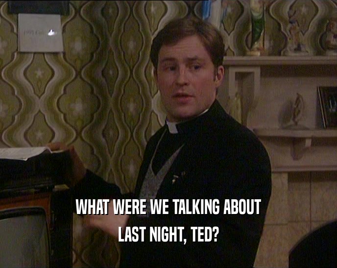 WHAT WERE WE TALKING ABOUT LAST NIGHT, TED? 