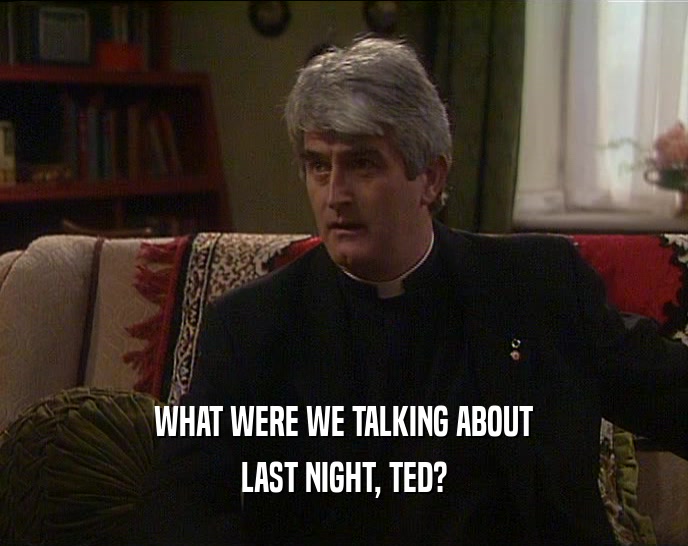 WHAT WERE WE TALKING ABOUT LAST NIGHT, TED? 