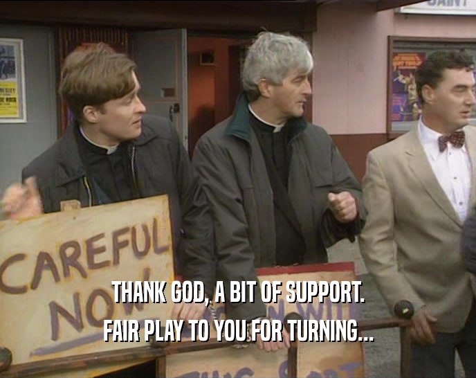 THANK GOD, A BIT OF SUPPORT. FAIR PLAY TO YOU FOR TURNING... 