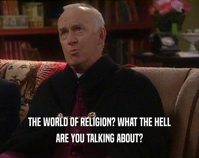 THE WORLD OF RELIGION? WHAT THE HELL ARE YOU TALKING ABOUT? 