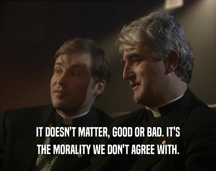 IT DOESN'T MATTER, GOOD OR BAD. IT'S
 THE MORALITY WE DON'T AGREE WITH.
 