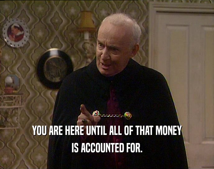 YOU ARE HERE UNTIL ALL OF THAT MONEY IS ACCOUNTED FOR. 