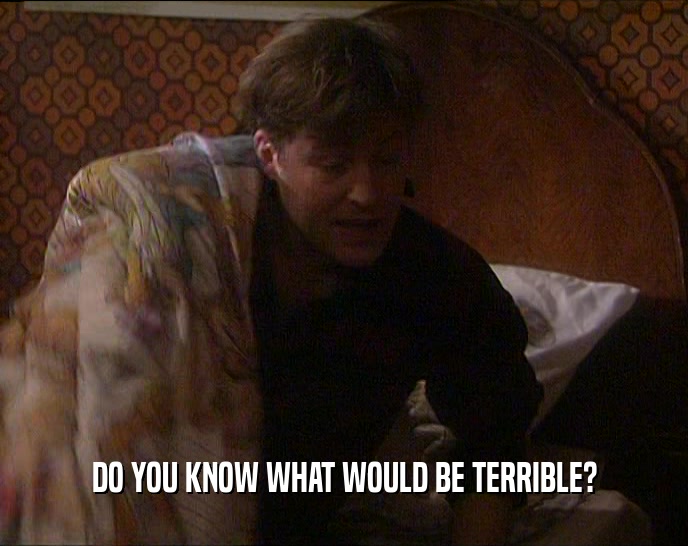 DO YOU KNOW WHAT WOULD BE TERRIBLE?  