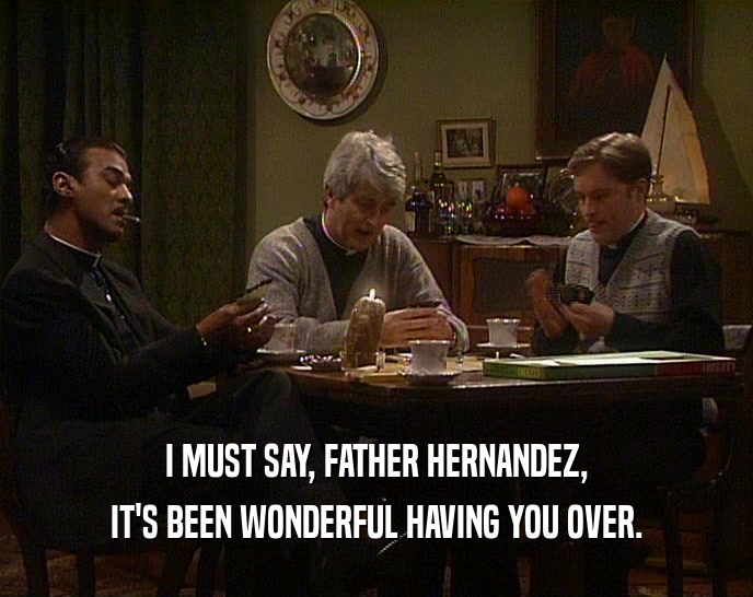 I MUST SAY, FATHER HERNANDEZ, IT'S BEEN WONDERFUL HAVING YOU OVER. 