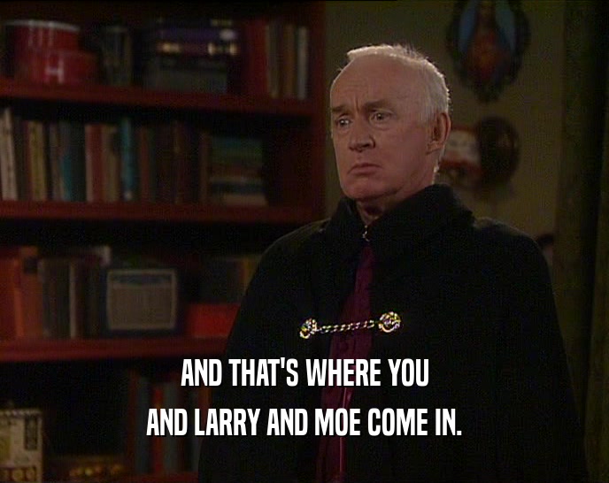 AND THAT'S WHERE YOU AND LARRY AND MOE COME IN. 