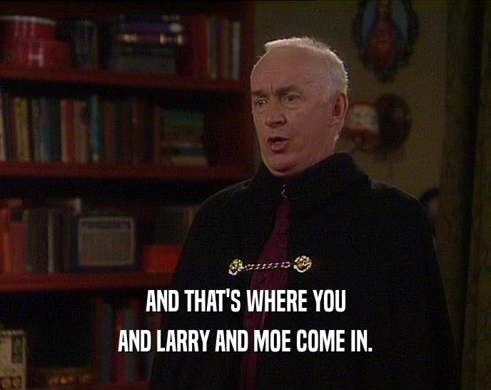 AND THAT'S WHERE YOU AND LARRY AND MOE COME IN. 