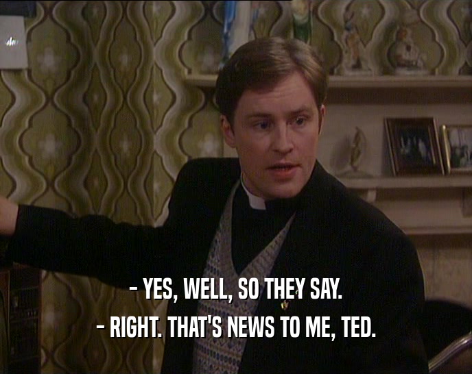 - YES, WELL, SO THEY SAY.
 - RIGHT. THAT'S NEWS TO ME, TED.
 