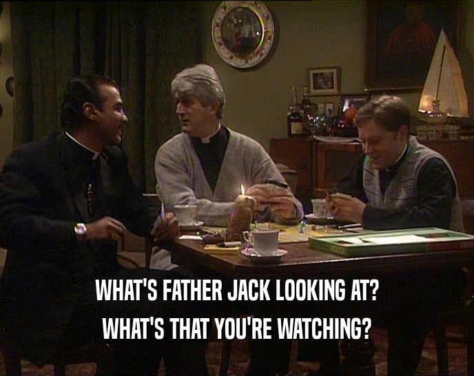 WHAT'S FATHER JACK LOOKING AT?
 WHAT'S THAT YOU'RE WATCHING?
 