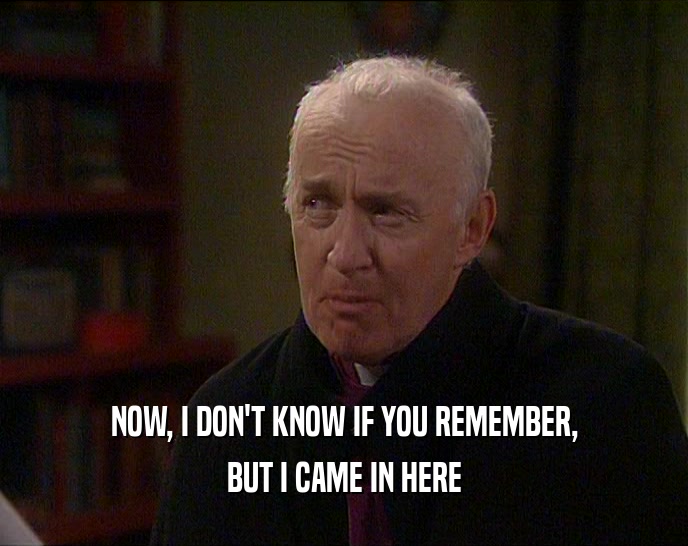 NOW, I DON'T KNOW IF YOU REMEMBER, BUT I CAME IN HERE 