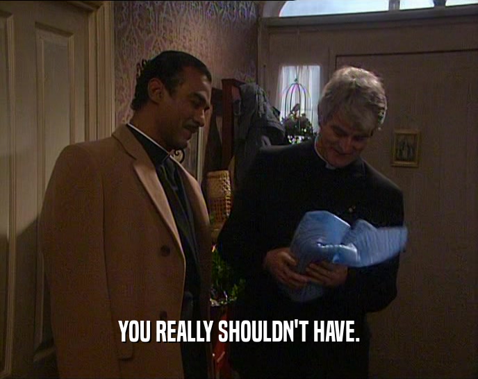 YOU REALLY SHOULDN'T HAVE.  