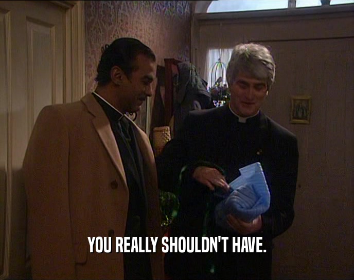 YOU REALLY SHOULDN'T HAVE.  