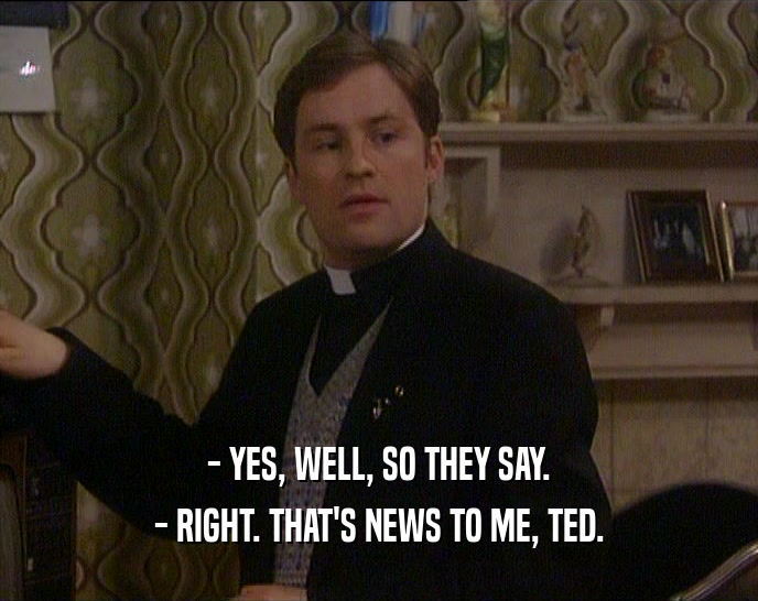 - YES, WELL, SO THEY SAY.
 - RIGHT. THAT'S NEWS TO ME, TED.
 