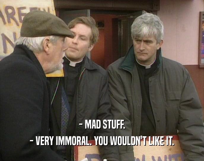 - MAD STUFF. - VERY IMMORAL. YOU WOULDN'T LIKE IT. 
