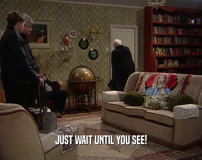 JUST WAIT UNTIL YOU SEE!  