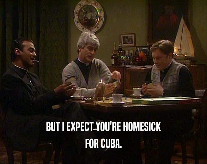 BUT I EXPECT YOU'RE HOMESICK FOR CUBA. 