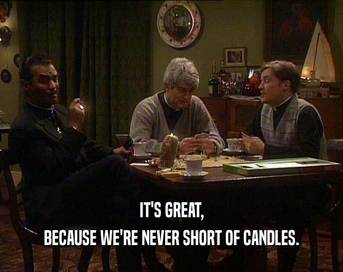 IT'S GREAT, BECAUSE WE'RE NEVER SHORT OF CANDLES. 