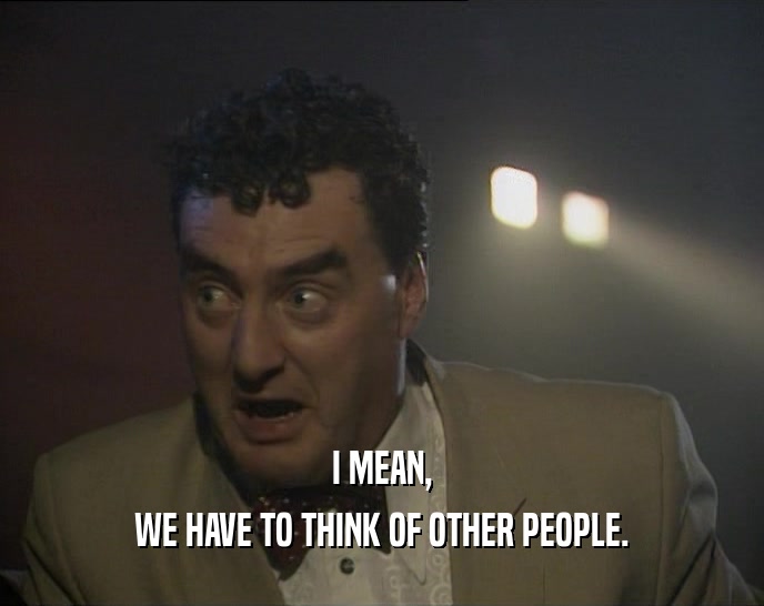 I MEAN, WE HAVE TO THINK OF OTHER PEOPLE. 