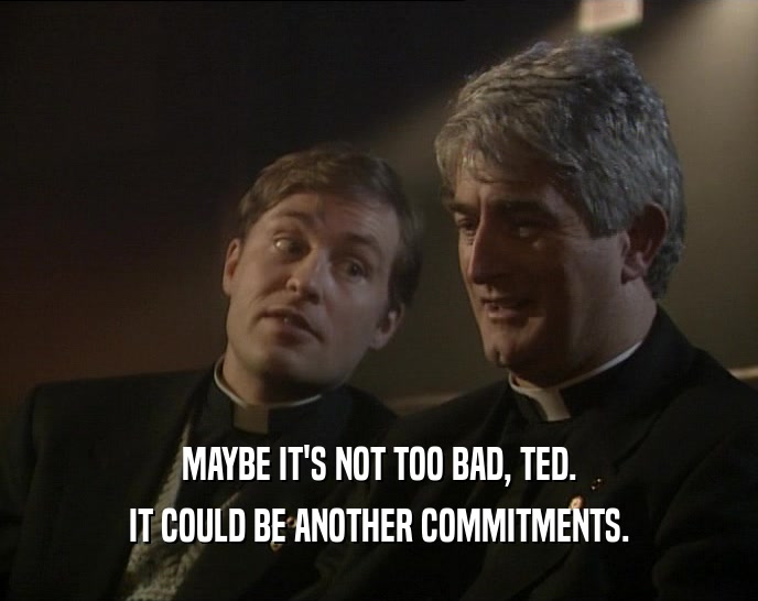 MAYBE IT'S NOT TOO BAD, TED.
 IT COULD BE ANOTHER COMMITMENTS.
 
