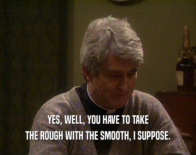 YES, WELL, YOU HAVE TO TAKE THE ROUGH WITH THE SMOOTH, I SUPPOSE. 