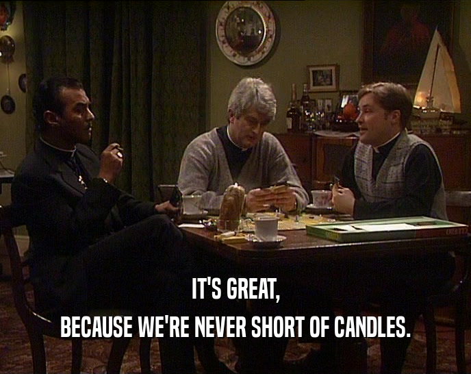 IT'S GREAT, BECAUSE WE'RE NEVER SHORT OF CANDLES. 