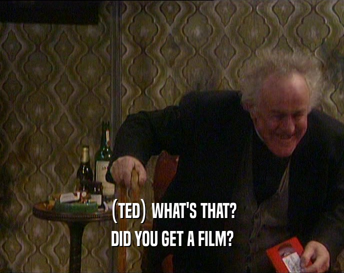 (TED) WHAT'S THAT? DID YOU GET A FILM? 
