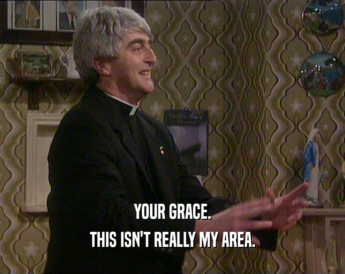 YOUR GRACE.
 THIS ISN'T REALLY MY AREA.
 