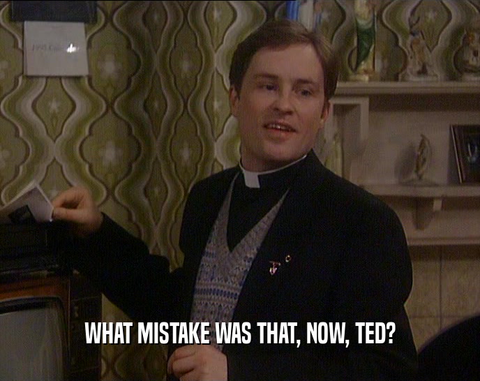 WHAT MISTAKE WAS THAT, NOW, TED?  