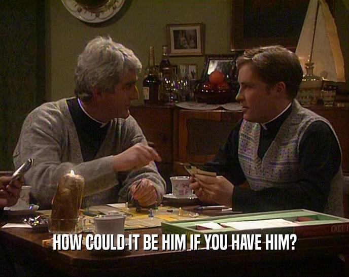 HOW COULD IT BE HIM IF YOU HAVE HIM?  