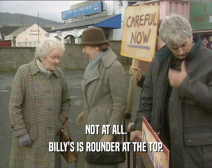 NOT AT ALL.
 BILLY'S IS ROUNDER AT THE TOP.
 