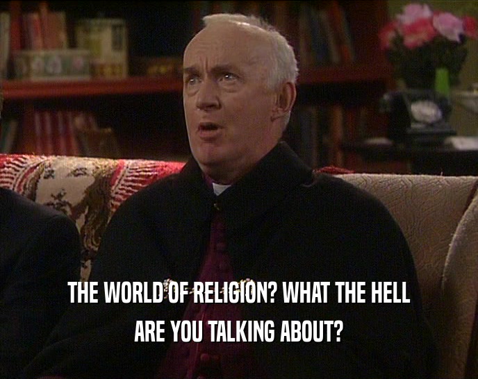 THE WORLD OF RELIGION? WHAT THE HELL ARE YOU TALKING ABOUT? 