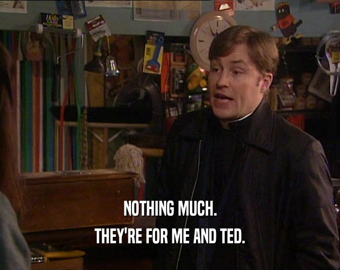 NOTHING MUCH. THEY'RE FOR ME AND TED. 