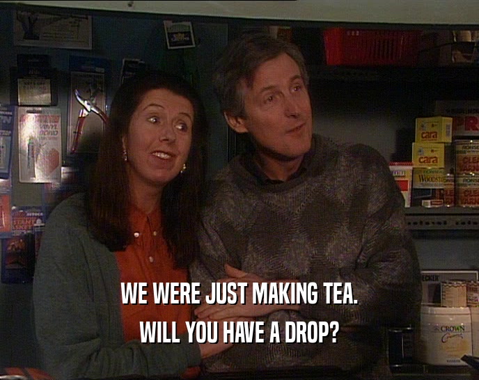 WE WERE JUST MAKING TEA.
 WILL YOU HAVE A DROP?
 